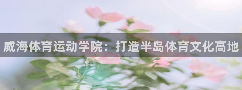 球客岛：威海体育运动学院：打造半岛体育文化高地